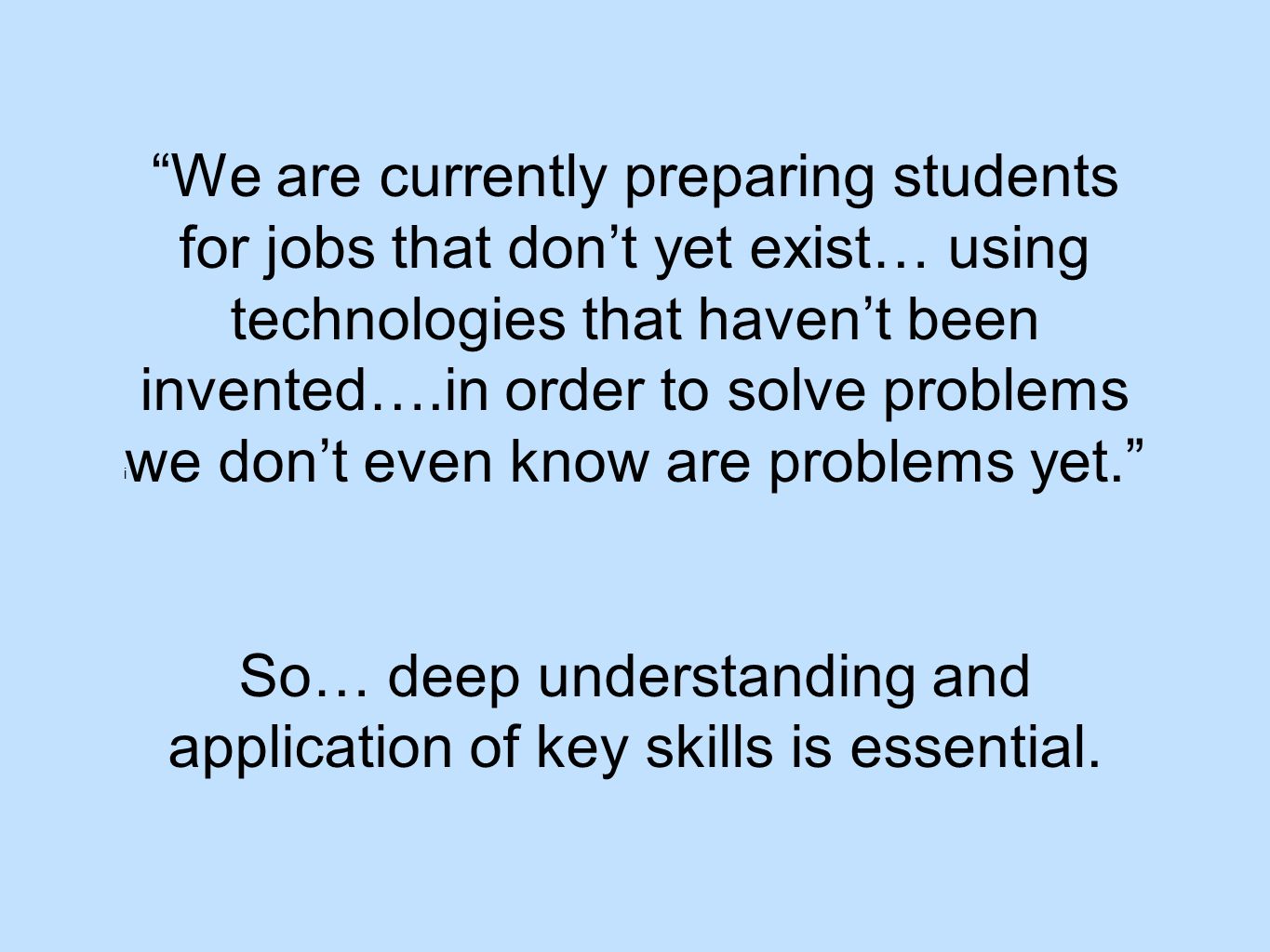 i We are currently preparing students for jobs that don’t yet exist… using technologies that haven’t been invented….in order to solve problems we don’t even know are problems yet. So… deep understanding and application of key skills is essential.