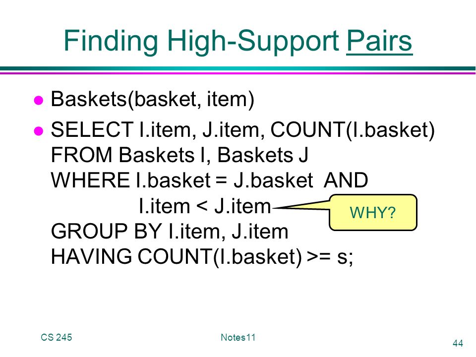 CS 245Notes11 44 Finding High-Support Pairs l Baskets(basket, item) l SELECT I.item, J.item, COUNT(I.basket) FROM Baskets I, Baskets J WHERE I.basket = J.basket AND I.item = s; WHY