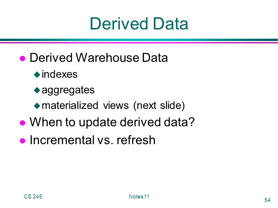 CS 245Notes11 54 Derived Data l Derived Warehouse Data u indexes u aggregates u materialized views (next slide) l When to update derived data.