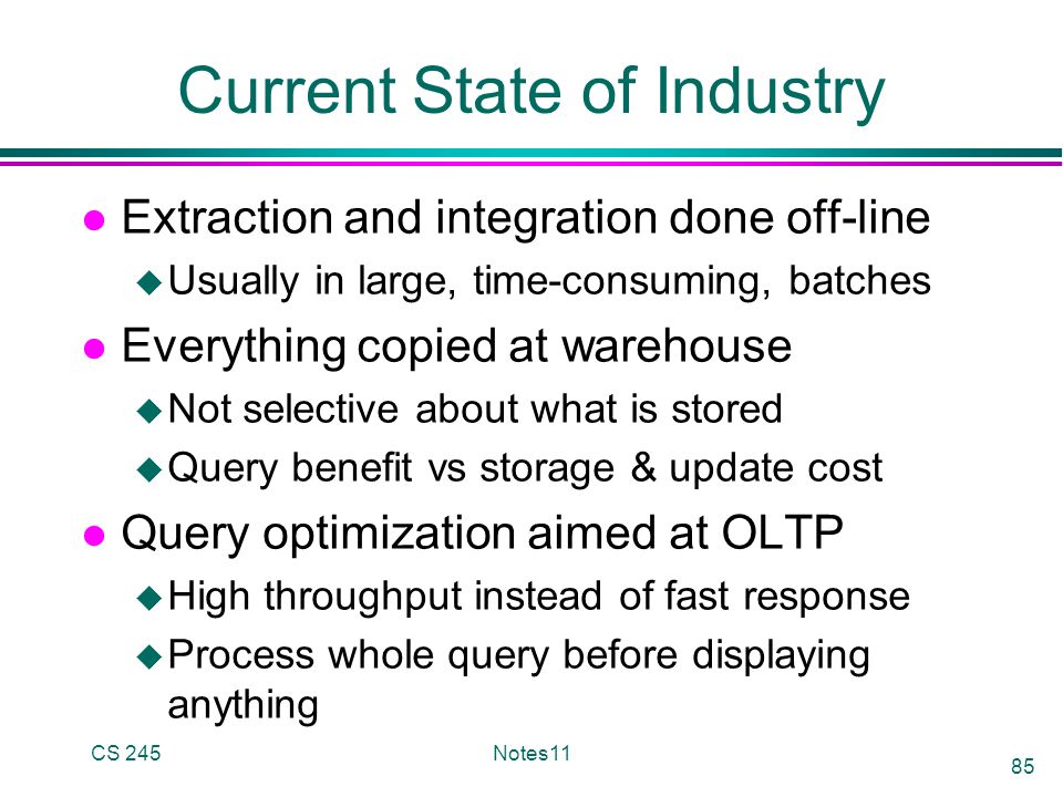 CS 245Notes11 85 Current State of Industry l Extraction and integration done off-line u Usually in large, time-consuming, batches l Everything copied at warehouse u Not selective about what is stored u Query benefit vs storage & update cost l Query optimization aimed at OLTP u High throughput instead of fast response u Process whole query before displaying anything