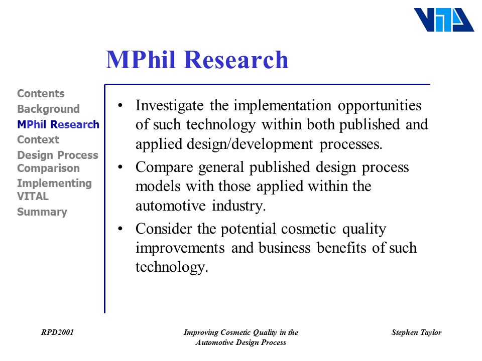 RPD2001Improving Cosmetic Quality in the Automotive Design Process Stephen Taylor MPhil Research Contents Background MPhil Research Context Design Process Comparison Implementing VITAL Summary Investigate the implementation opportunities of such technology within both published and applied design/development processes.