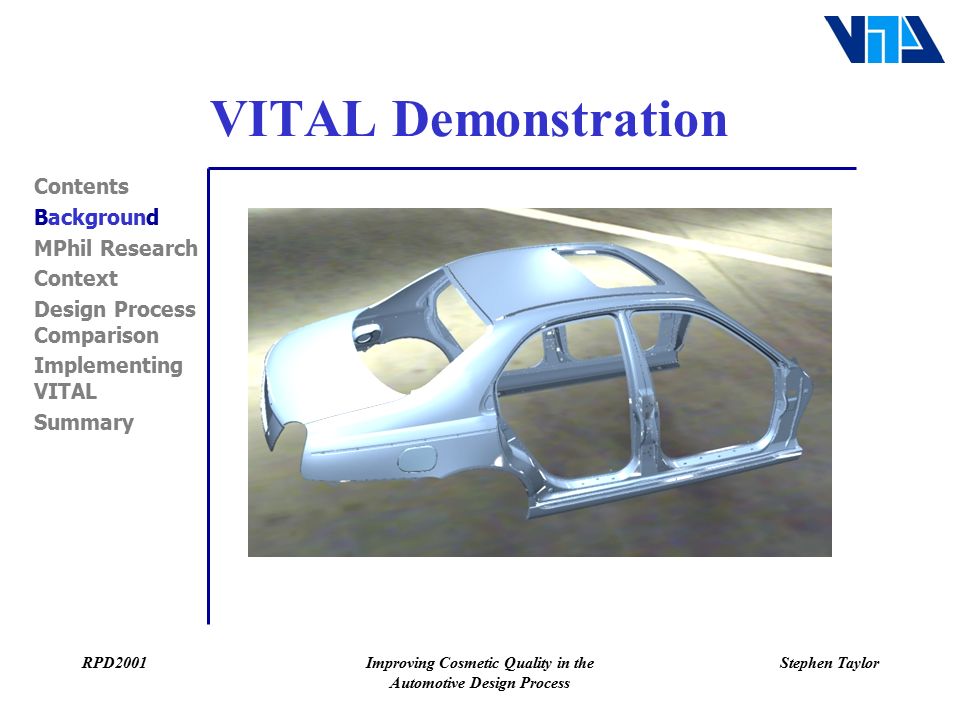 RPD2001Improving Cosmetic Quality in the Automotive Design Process Stephen Taylor VITAL Demonstration Contents Background MPhil Research Context Design Process Comparison Implementing VITAL Summary