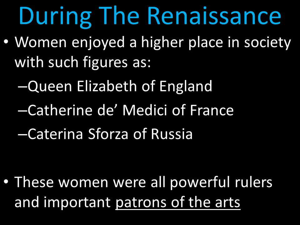 During The Renaissance Women enjoyed a higher place in society with such figures as: – Queen Elizabeth of England – Catherine de’ Medici of France – Caterina Sforza of Russia These women were all powerful rulers and important patrons of the arts