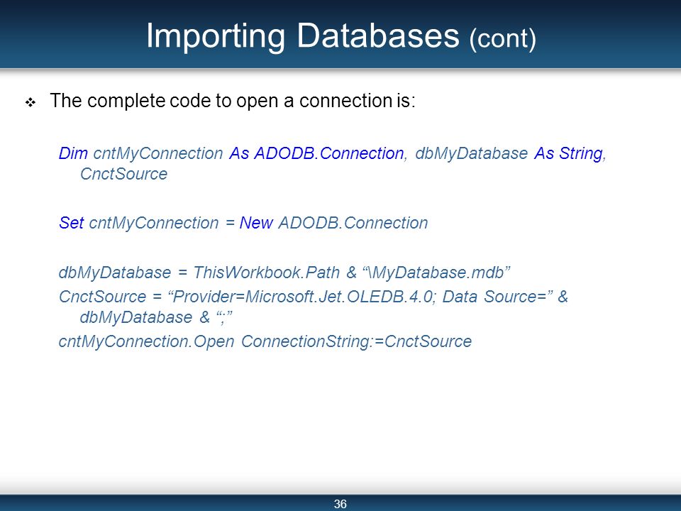 36 Importing Databases (cont)  The complete code to open a connection is: Dim cntMyConnection As ADODB.Connection, dbMyDatabase As String, CnctSource Set cntMyConnection = New ADODB.Connection dbMyDatabase = ThisWorkbook.Path & \MyDatabase.mdb CnctSource = Provider=Microsoft.Jet.OLEDB.4.0; Data Source= & dbMyDatabase & ; cntMyConnection.Open ConnectionString:=CnctSource