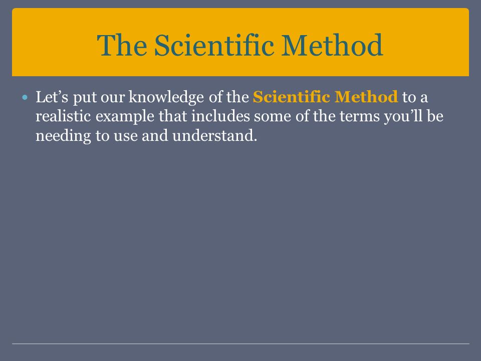 The Scientific Method Let’s put our knowledge of the Scientific Method to a realistic example that includes some of the terms you’ll be needing to use and understand.