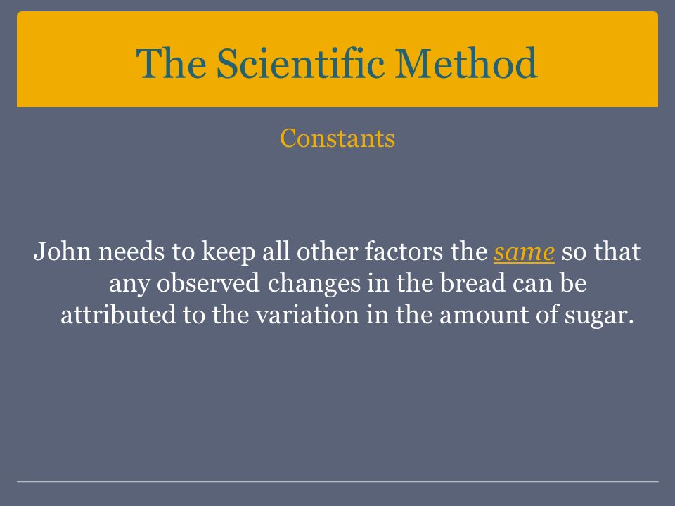 The Scientific Method Constants John needs to keep all other factors the same so that any observed changes in the bread can be attributed to the variation in the amount of sugar.