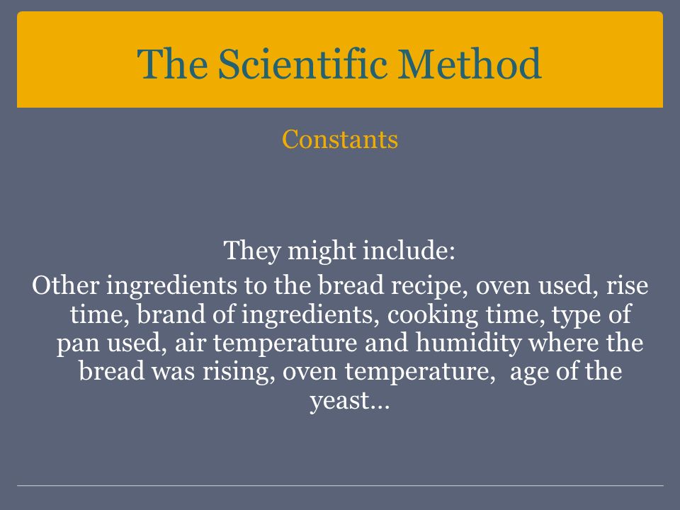 The Scientific Method Constants They might include: Other ingredients to the bread recipe, oven used, rise time, brand of ingredients, cooking time, type of pan used, air temperature and humidity where the bread was rising, oven temperature, age of the yeast…