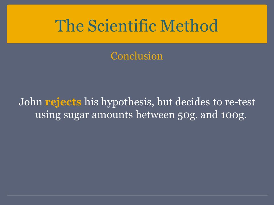 The Scientific Method Conclusion John rejects his hypothesis, but decides to re-test using sugar amounts between 50g.