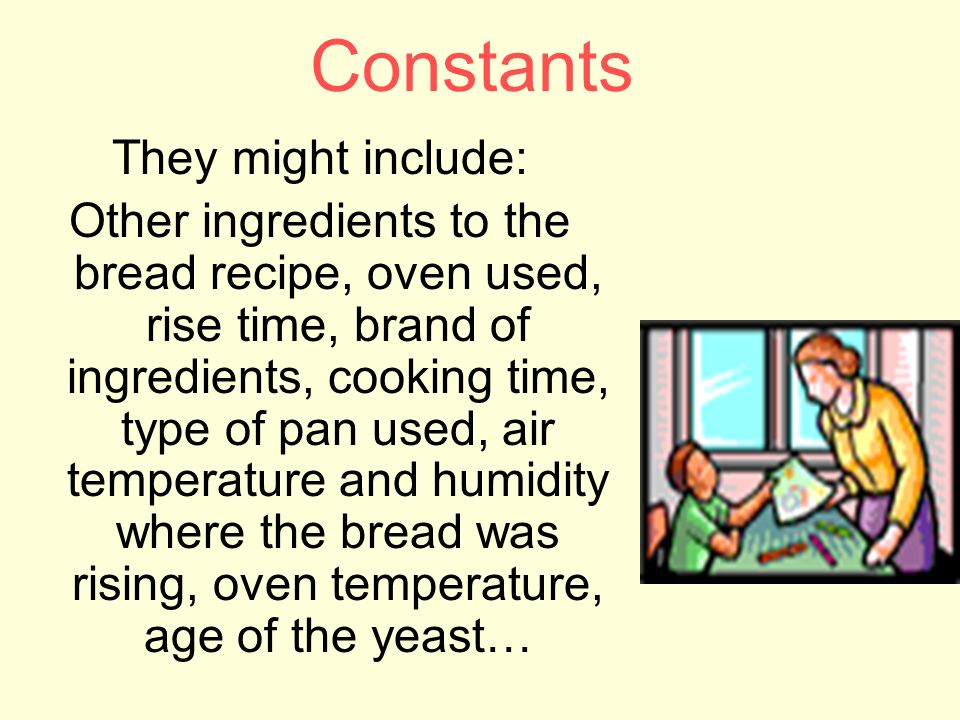 Constants They might include: Other ingredients to the bread recipe, oven used, rise time, brand of ingredients, cooking time, type of pan used, air temperature and humidity where the bread was rising, oven temperature, age of the yeast…