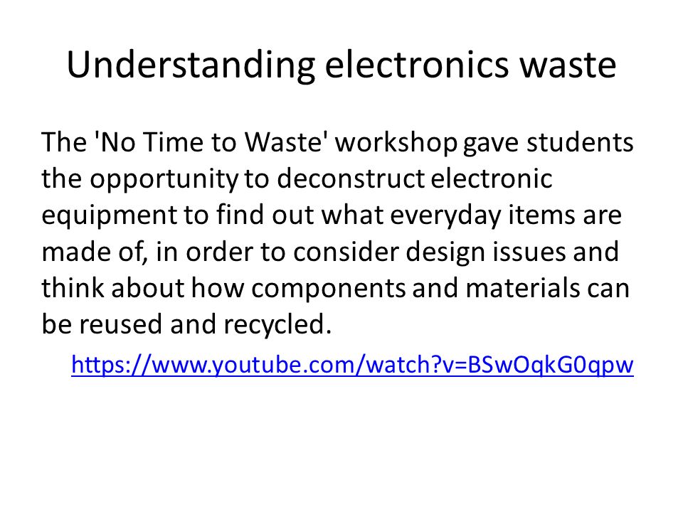 Understanding electronics waste The No Time to Waste workshop gave students the opportunity to deconstruct electronic equipment to find out what everyday items are made of, in order to consider design issues and think about how components and materials can be reused and recycled.​   v=BSwOqkG0qpw