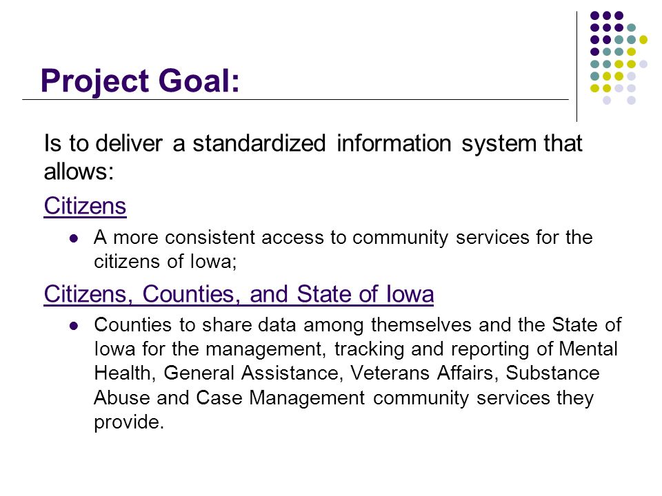 Project Goal: Is to deliver a standardized information system that allows: Citizens A more consistent access to community services for the citizens of Iowa; Citizens, Counties, and State of Iowa Counties to share data among themselves and the State of Iowa for the management, tracking and reporting of Mental Health, General Assistance, Veterans Affairs, Substance Abuse and Case Management community services they provide.