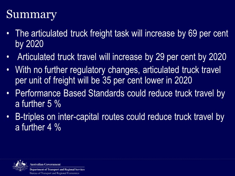 Summary The articulated truck freight task will increase by 69 per cent by 2020 Articulated truck travel will increase by 29 per cent by 2020 With no further regulatory changes, articulated truck travel per unit of freight will be 35 per cent lower in 2020 Performance Based Standards could reduce truck travel by a further 5 % B-triples on inter-capital routes could reduce truck travel by a further 4 %