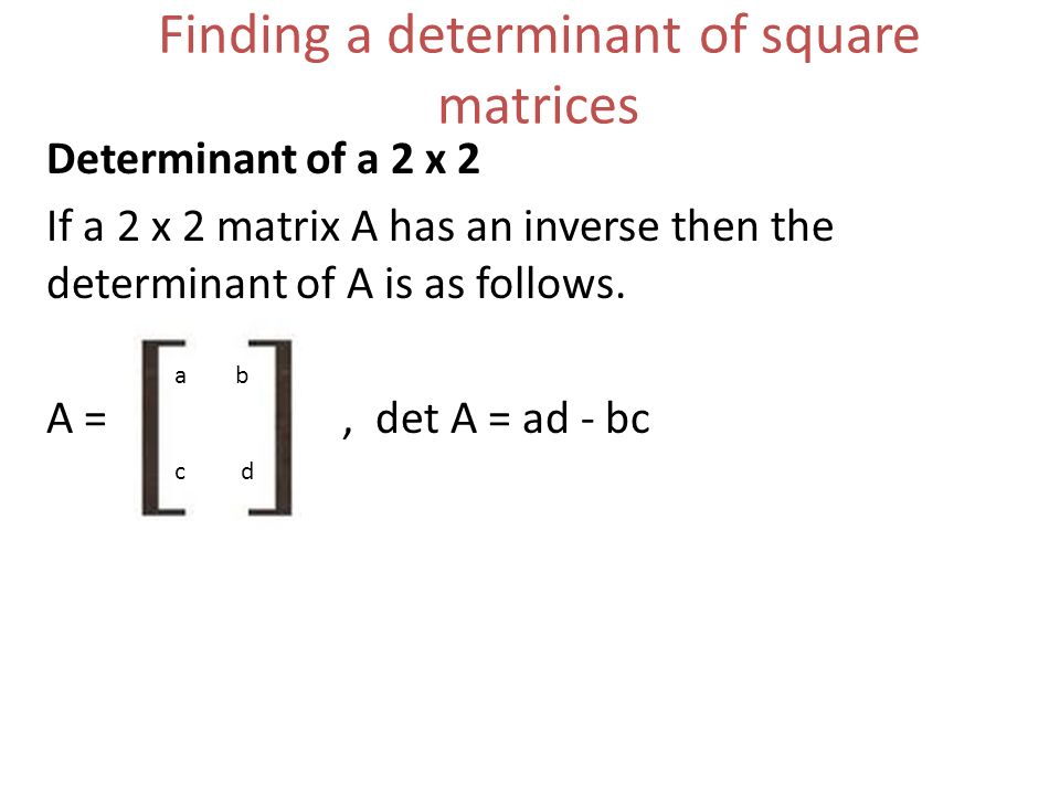 Finding a determinant of square matrices Determinant of a 2 x 2 If a 2 x 2 matrix A has an inverse then the determinant of A is as follows.