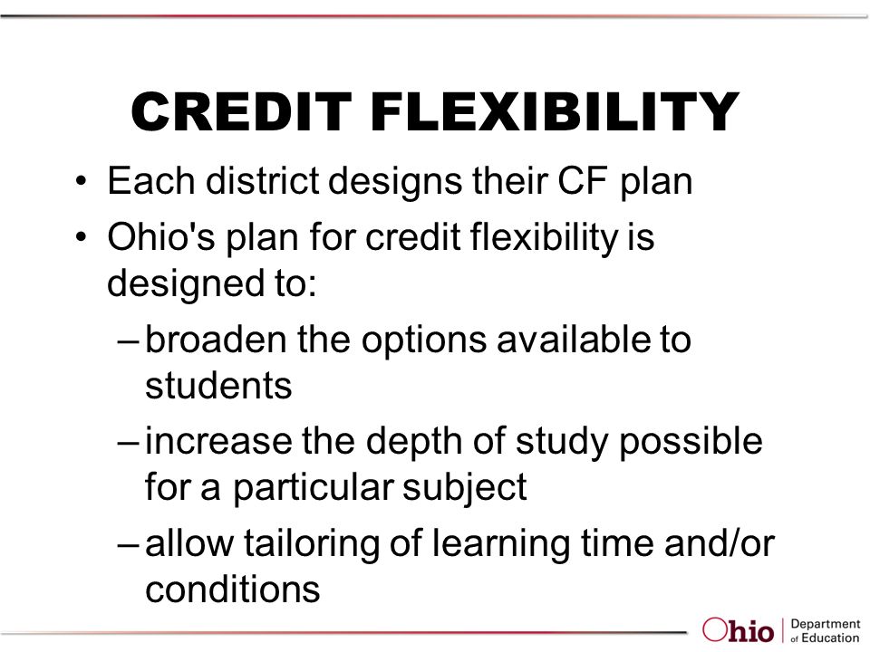 CREDIT FLEXIBILITY Each district designs their CF plan Ohio s plan for credit flexibility is designed to: –broaden the options available to students –increase the depth of study possible for a particular subject –allow tailoring of learning time and/or conditions