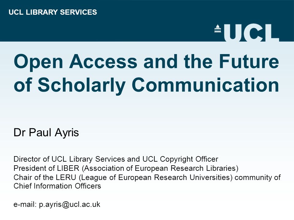 UCL LIBRARY SERVICES Open Access and the Future of Scholarly Communication Dr Paul Ayris Director of UCL Library Services and UCL Copyright Officer President of LIBER (Association of European Research Libraries) Chair of the LERU (League of European Research Universities) community of Chief Information Officers