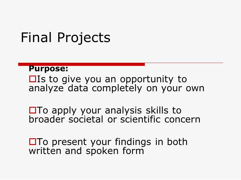 Final Projects Purpose:  Is to give you an opportunity to analyze data completely on your own  To apply your analysis skills to broader societal or scientific concern  To present your findings in both written and spoken form