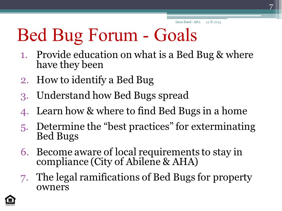 Bed Bug Forum - Goals 1.Provide education on what is a Bed Bug & where have they been 2.How to identify a Bed Bug 3.Understand how Bed Bugs spread 4.Learn how & where to find Bed Bugs in a home 5.Determine the best practices for exterminating Bed Bugs 6.Become aware of local requirements to stay in compliance (City of Abilene & AHA) 7.The legal ramifications of Bed Bugs for property owners 12/8/2015Gene Reed - AHA 7