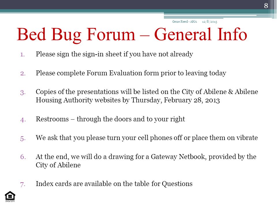 Bed Bug Forum – General Info 1.Please sign the sign-in sheet if you have not already 2.Please complete Forum Evaluation form prior to leaving today 3.Copies of the presentations will be listed on the City of Abilene & Abilene Housing Authority websites by Thursday, February 28, Restrooms – through the doors and to your right 5.We ask that you please turn your cell phones off or place them on vibrate 6.At the end, we will do a drawing for a Gateway Netbook, provided by the City of Abilene 7.Index cards are available on the table for Questions 12/8/2015Gene Reed - AHA 8