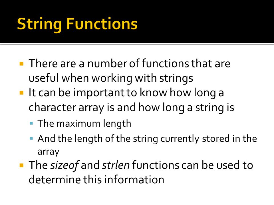 There are a number of functions that are useful when working with strings  It can be important to know how long a character array is and how long a string is  The maximum length  And the length of the string currently stored in the array  The sizeof and strlen functions can be used to determine this information