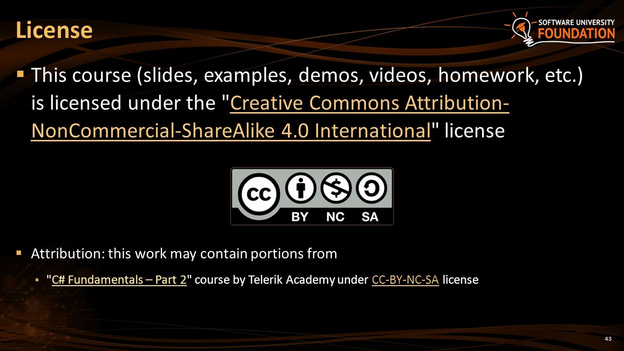 License  This course (slides, examples, demos, videos, homework, etc.) is licensed under the Creative Commons Attribution- NonCommercial-ShareAlike 4.0 International licenseCreative Commons Attribution- NonCommercial-ShareAlike 4.0 International  Attribution: this work may contain portions from  C# Fundamentals – Part 2 course by Telerik Academy under CC-BY-NC-SA licenseCC-BY-NC-SA 43