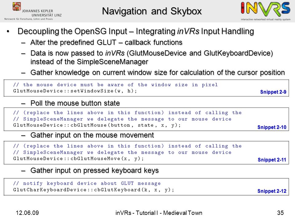 inVRs - Tutorial I - Medieval Town35 Navigation and Skybox Decoupling the OpenSG Input – Integrating inVRs Input HandlingDecoupling the OpenSG Input – Integrating inVRs Input Handling –Alter the predefined GLUT – callback functions –Data is now passed to inVRs (GlutMouseDevice and GlutKeyboardDevice) instead of the SimpleSceneManager –Gather knowledge on current window size for calculation of the cursor position –Poll the mouse button state –Gather input on the mouse movement –Gather input on pressed keyboard keys Snippet 2-9 Snippet 2-10 Snippet 2-11 Snippet 2-12