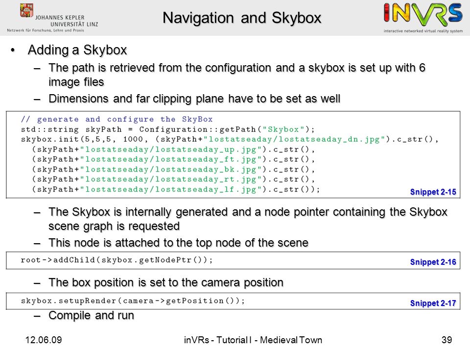 inVRs - Tutorial I - Medieval Town39 Navigation and Skybox Adding a SkyboxAdding a Skybox –The path is retrieved from the configuration and a skybox is set up with 6 image files –Dimensions and far clipping plane have to be set as well –The Skybox is internally generated and a node pointer containing the Skybox scene graph is requested –This node is attached to the top node of the scene –The box position is set to the camera position –Compile and run Snippet 2-15 Snippet 2-16 Snippet 2-17
