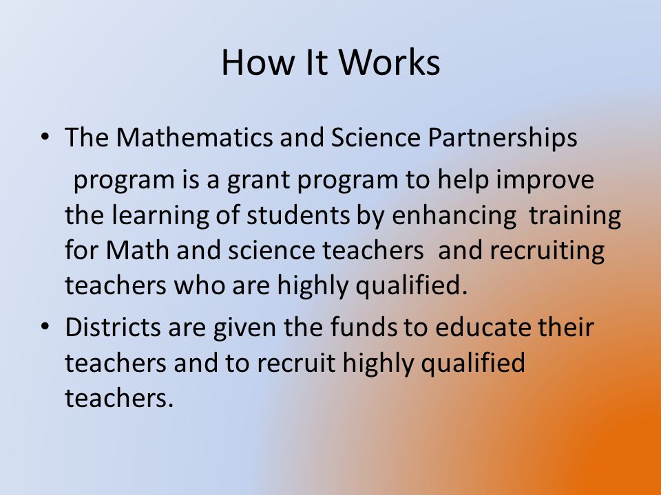 How It Works The Mathematics and Science Partnerships program is a grant program to help improve the learning of students by enhancing training for Math and science teachers and recruiting teachers who are highly qualified.