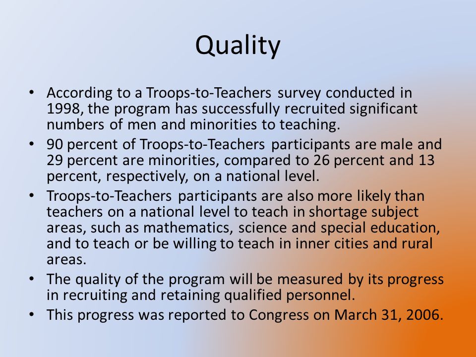 Quality According to a Troops-to-Teachers survey conducted in 1998, the program has successfully recruited significant numbers of men and minorities to teaching.