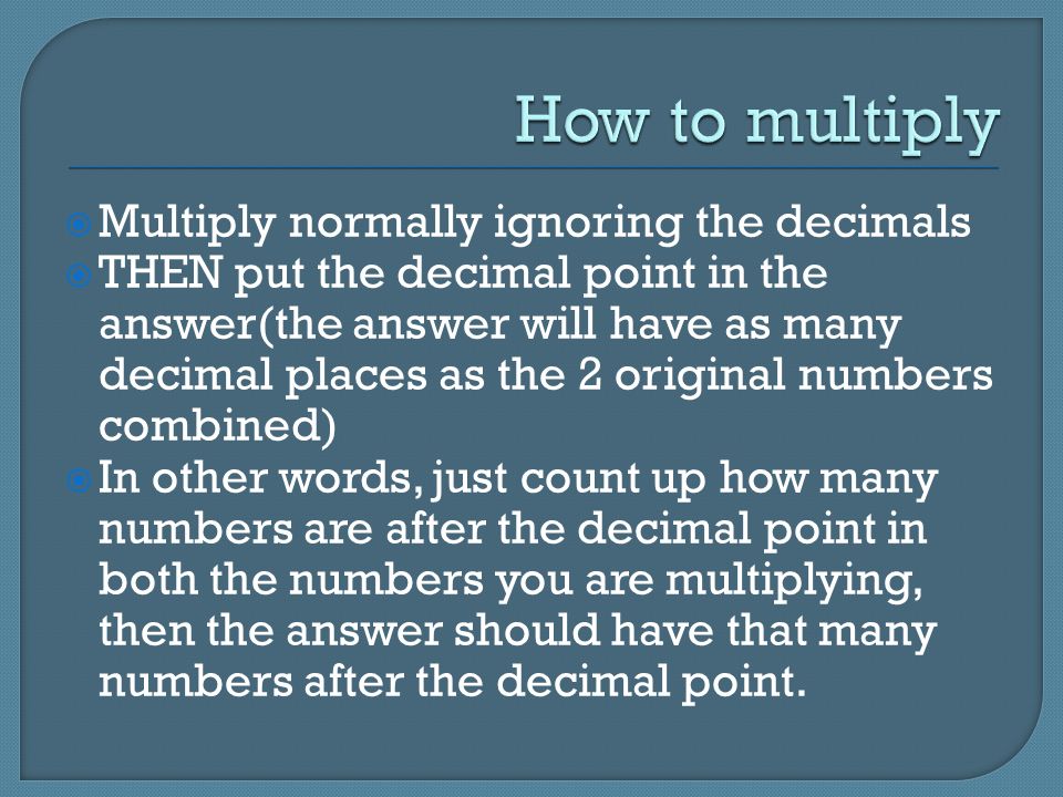  Multiply normally ignoring the decimals  THEN put the decimal point in the answer(the answer will have as many decimal places as the 2 original numbers combined)  In other words, just count up how many numbers are after the decimal point in both the numbers you are multiplying, then the answer should have that many numbers after the decimal point.