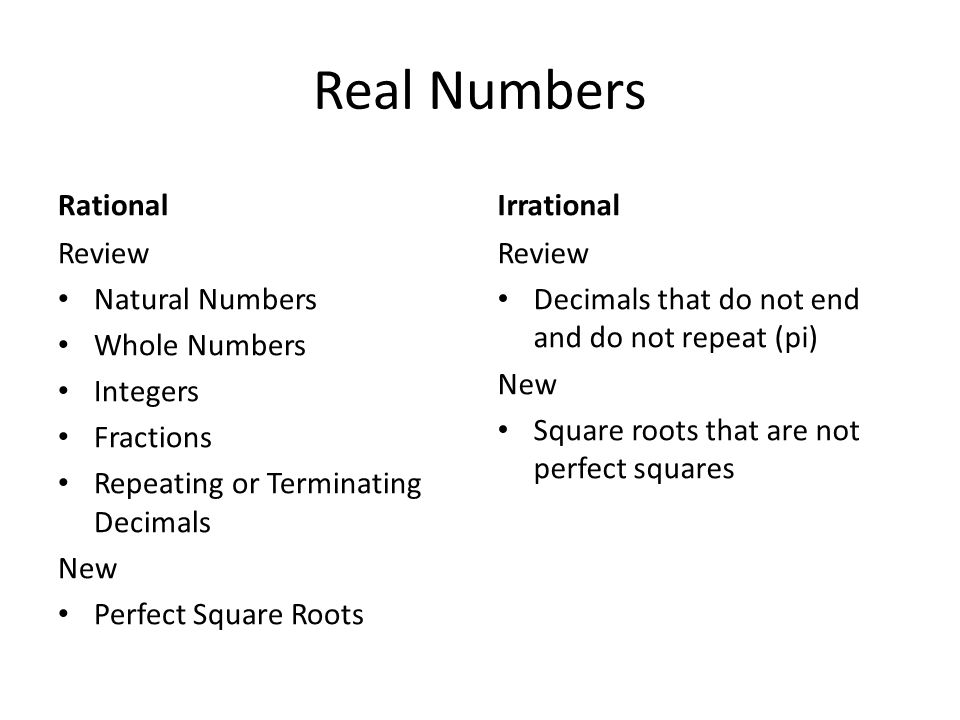 Real Numbers Rational Review Natural Numbers Whole Numbers Integers Fractions Repeating or Terminating Decimals New Perfect Square Roots Irrational Review Decimals that do not end and do not repeat (pi) New Square roots that are not perfect squares