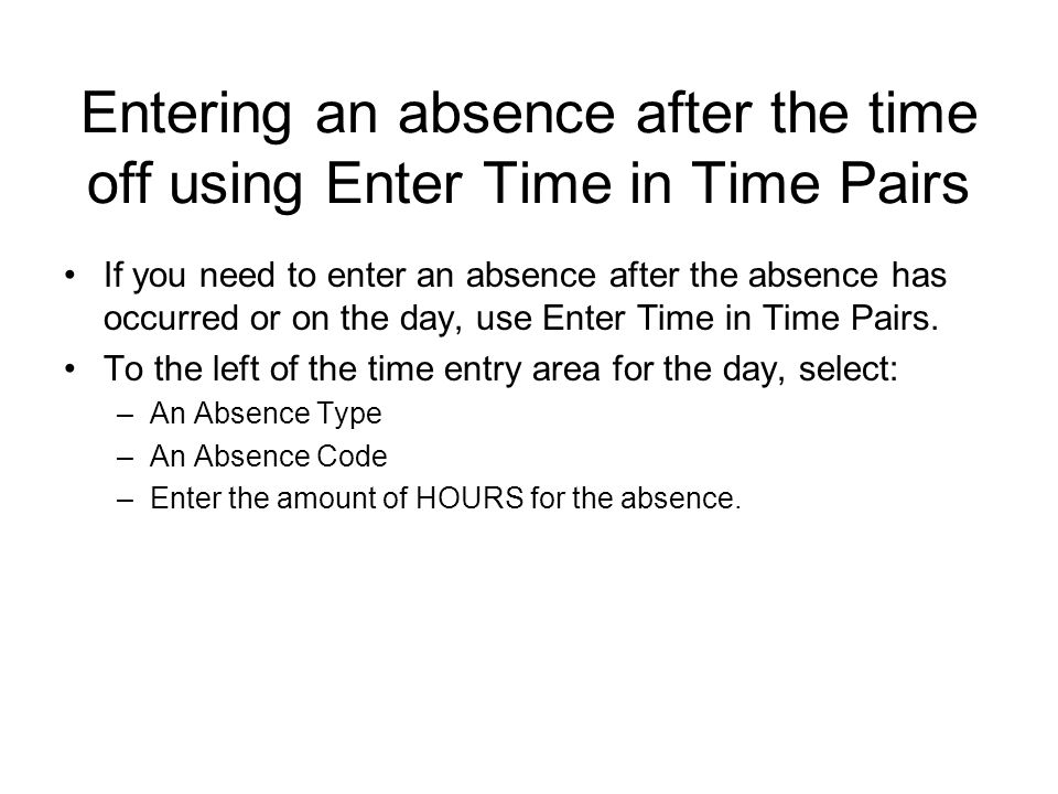 Entering an absence after the time off using Enter Time in Time Pairs If you need to enter an absence after the absence has occurred or on the day, use Enter Time in Time Pairs.