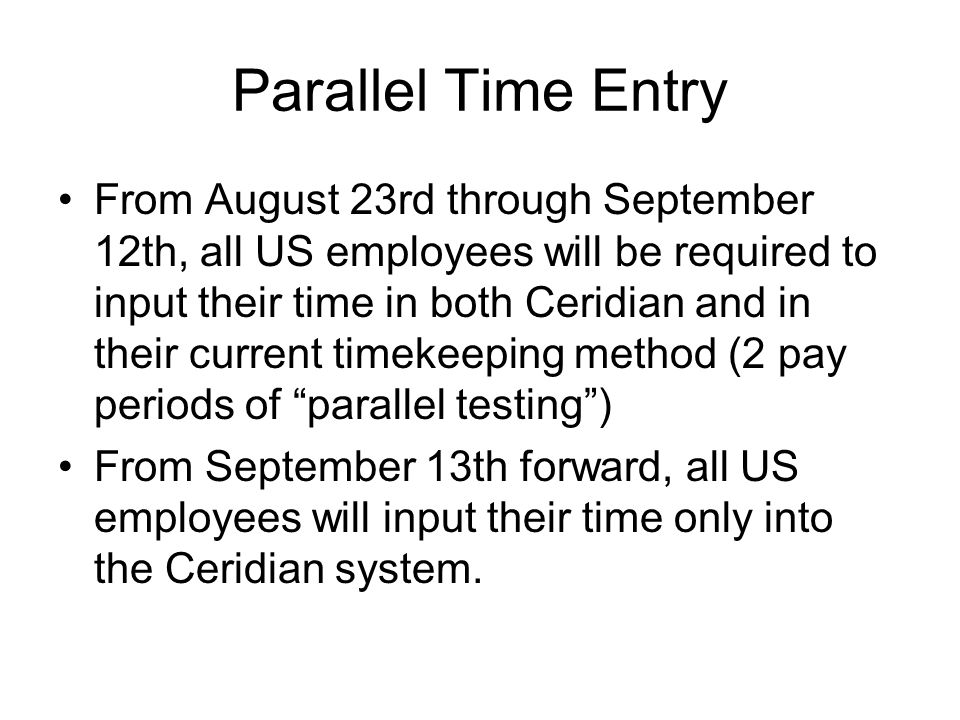 Parallel Time Entry From August 23rd through September 12th, all US employees will be required to input their time in both Ceridian and in their current timekeeping method (2 pay periods of parallel testing ) From September 13th forward, all US employees will input their time only into the Ceridian system.