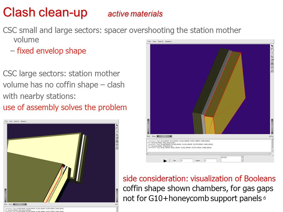 6 Clash clean-up active materials CSC small and large sectors: spacer overshooting the station mother volume – fixed envelop shape CSC large sectors: station mother volume has no coffin shape – clash with nearby stations: use of assembly solves the problem side consideration: visualization of Booleans coffin shape shown chambers, for gas gaps not for G10+honeycomb support panels