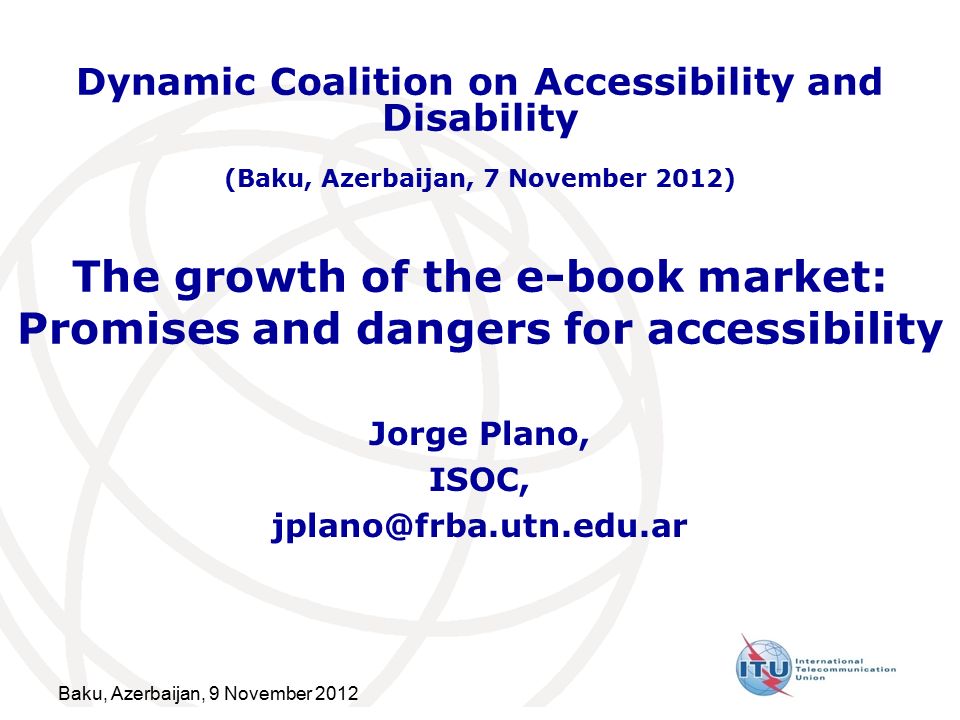 Baku, Azerbaijan, 9 November 2012 The growth of the e-book market: Promises and dangers for accessibility Jorge Plano, ISOC, Dynamic Coalition on Accessibility and Disability (Baku, Azerbaijan, 7 November 2012)
