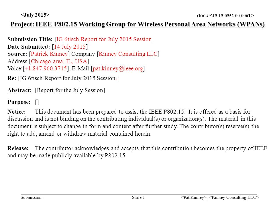 doc.: Submission, Slide 1 Project: IEEE P Working Group for Wireless Personal Area Networks (WPANs) Submission Title: [IG 6tisch Report for July 2015 Session] Date Submitted: [14 July 2015] Source: [Patrick Kinney] Company [Kinney Consulting LLC] Address [Chicago area, IL, USA] Voice:[ ], Re: [IG 6tisch Report for July 2015 Session.] Abstract:[Report for the July Session] Purpose:[] Notice:This document has been prepared to assist the IEEE P