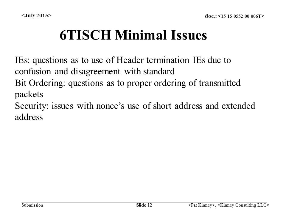 doc.: Submission, Slide 12 6TISCH Minimal Issues IEs: questions as to use of Header termination IEs due to confusion and disagreement with standard Bit Ordering: questions as to proper ordering of transmitted packets Security: issues with nonce’s use of short address and extended address