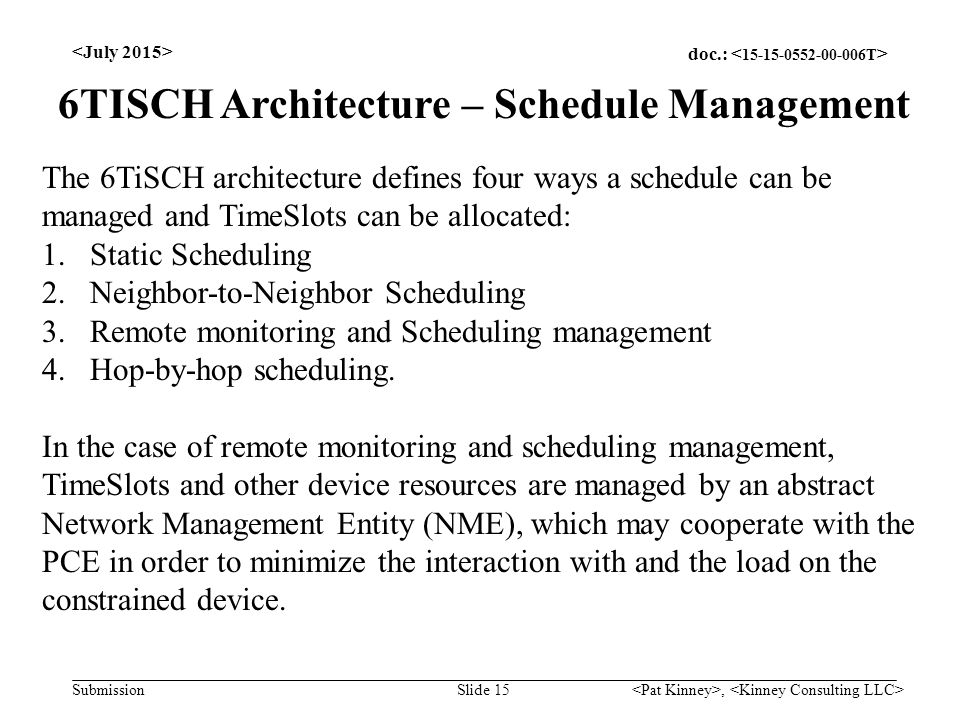 doc.: Submission, Slide 15 The 6TiSCH architecture defines four ways a schedule can be managed and TimeSlots can be allocated: 1.Static Scheduling 2.Neighbor-to-Neighbor Scheduling 3.Remote monitoring and Scheduling management 4.Hop-by-hop scheduling.