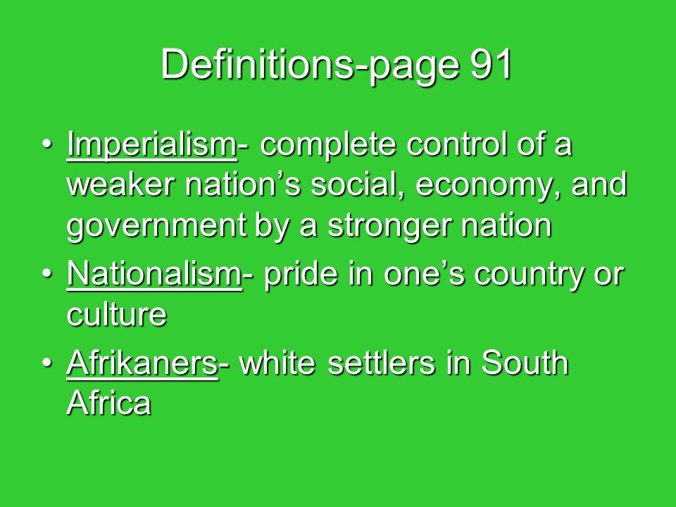 Definitions-page 91 Imperialism- complete control of a weaker nation’s social, economy, and government by a stronger nationImperialism- complete control of a weaker nation’s social, economy, and government by a stronger nation Nationalism- pride in one’s country or cultureNationalism- pride in one’s country or culture Afrikaners- white settlers in South AfricaAfrikaners- white settlers in South Africa