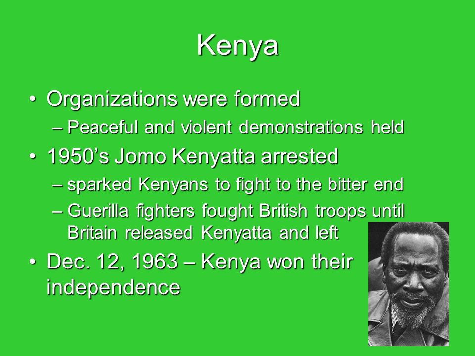 Kenya Organizations were formedOrganizations were formed –Peaceful and violent demonstrations held 1950’s Jomo Kenyatta arrested1950’s Jomo Kenyatta arrested –sparked Kenyans to fight to the bitter end –Guerilla fighters fought British troops until Britain released Kenyatta and left Dec.