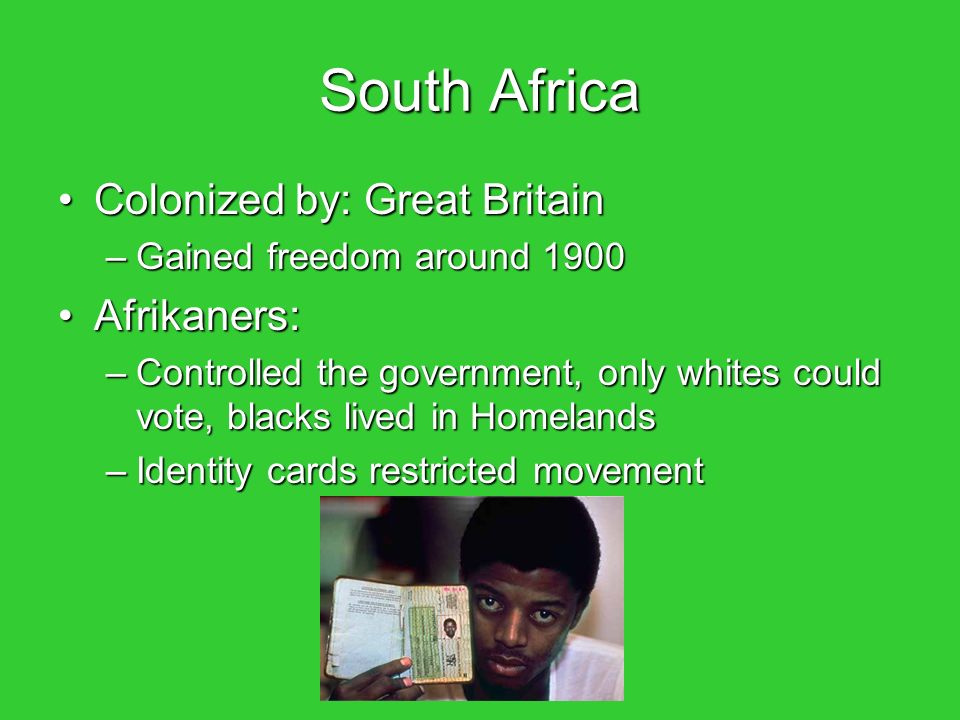 South Africa Colonized by: Great BritainColonized by: Great Britain –Gained freedom around 1900 Afrikaners:Afrikaners: –Controlled the government, only whites could vote, blacks lived in Homelands –Identity cards restricted movement