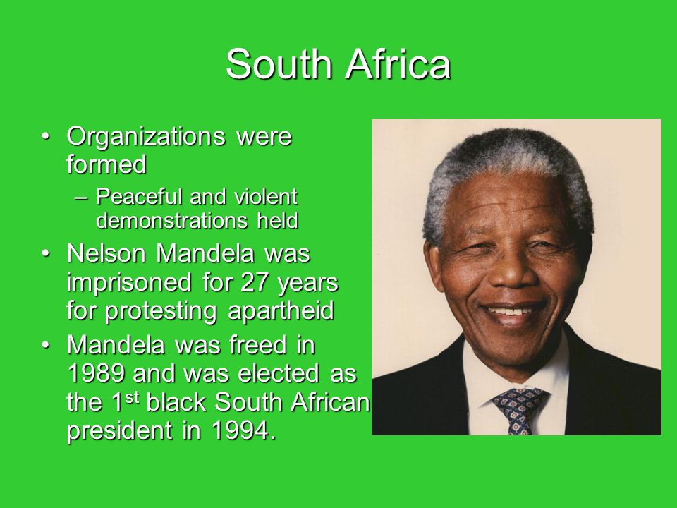 South Africa Organizations were formedOrganizations were formed –Peaceful and violent demonstrations held Nelson Mandela was imprisoned for 27 years for protesting apartheidNelson Mandela was imprisoned for 27 years for protesting apartheid Mandela was freed in 1989 and was elected as the 1 st black South African president in 1994.Mandela was freed in 1989 and was elected as the 1 st black South African president in 1994.