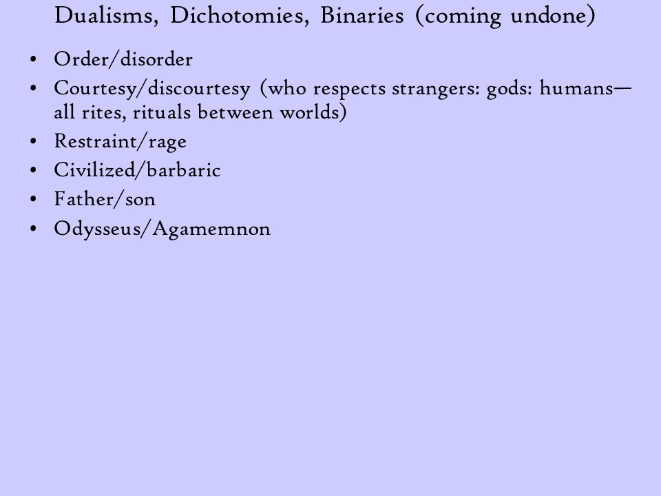 Dualisms, Dichotomies, Binaries (coming undone) Order/disorder Courtesy/discourtesy (who respects strangers: gods: humans— all rites, rituals between worlds) Restraint/rage Civilized/barbaric Father/son Odysseus/Agamemnon