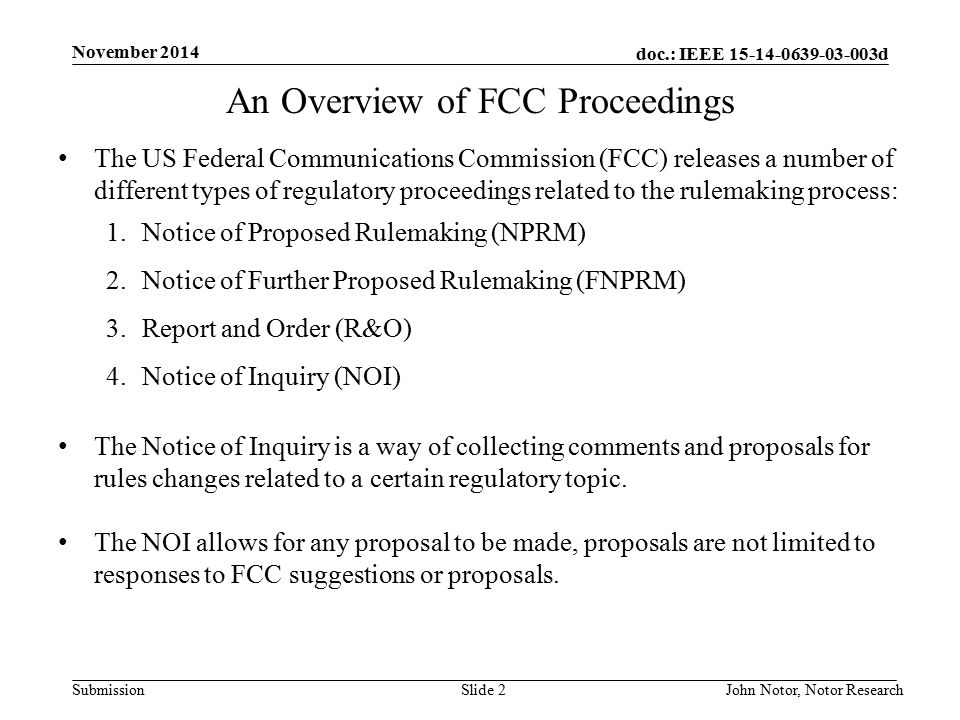 doc.: IEEE d Submission November 2014 John Notor, Notor Research Slide 2 An Overview of FCC Proceedings The US Federal Communications Commission (FCC) releases a number of different types of regulatory proceedings related to the rulemaking process: 1.Notice of Proposed Rulemaking (NPRM) 2.Notice of Further Proposed Rulemaking (FNPRM) 3.Report and Order (R&O) 4.Notice of Inquiry (NOI) The Notice of Inquiry is a way of collecting comments and proposals for rules changes related to a certain regulatory topic.