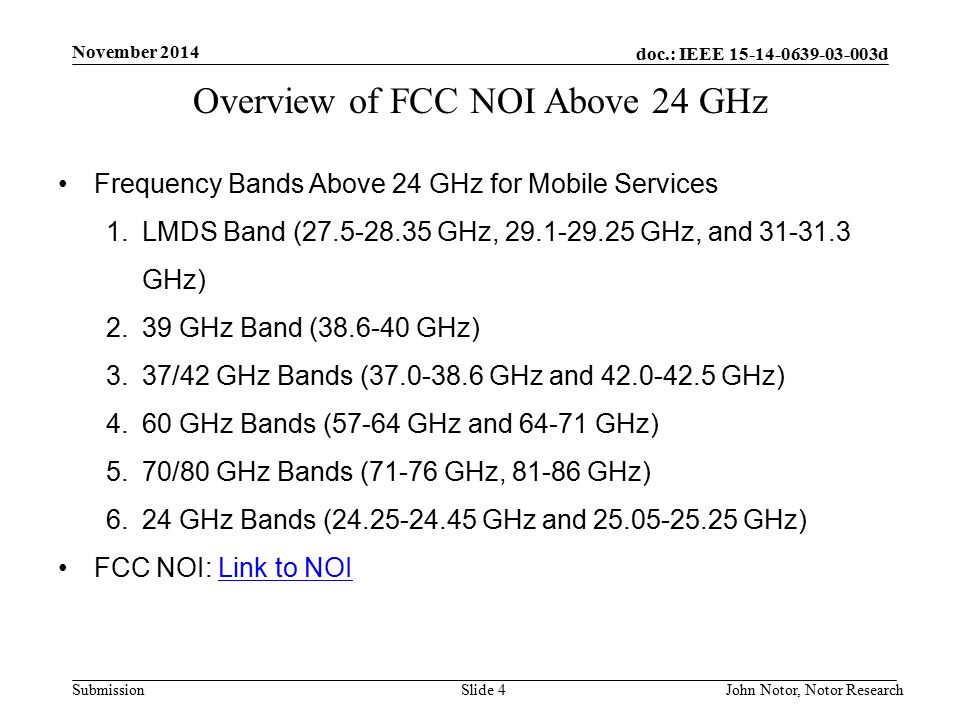 doc.: IEEE d Submission November 2014 John Notor, Notor Research Slide 4 Overview of FCC NOI Above 24 GHz Frequency Bands Above 24 GHz for Mobile Services 1.LMDS Band ( GHz, GHz, and GHz) 2.39 GHz Band ( GHz) 3.37/42 GHz Bands ( GHz and GHz) 4.60 GHz Bands (57-64 GHz and GHz) 5.70/80 GHz Bands (71-76 GHz, GHz) 6.24 GHz Bands ( GHz and GHz) FCC NOI: Link to NOILink to NOI