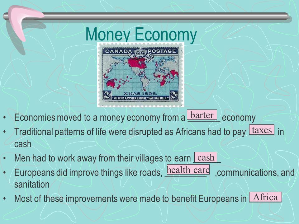 Money Economy Economies moved to a money economy from a _______ economy Traditional patterns of life were disrupted as Africans had to pay ______ in cash Men had to work away from their villages to earn ______ Europeans did improve things like roads, _________,communications, and sanitation Most of these improvements were made to benefit Europeans in _______ barter taxes cash health care Africa