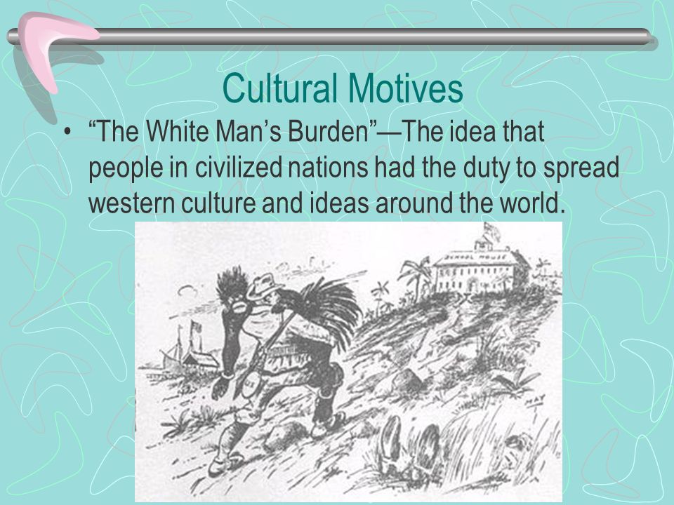 Cultural Motives The White Man’s Burden —The idea that people in civilized nations had the duty to spread western culture and ideas around the world.