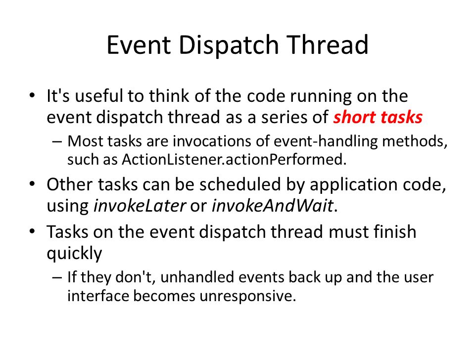 Event Dispatch Thread It s useful to think of the code running on the event dispatch thread as a series of short tasks – Most tasks are invocations of event-handling methods, such as ActionListener.actionPerformed.