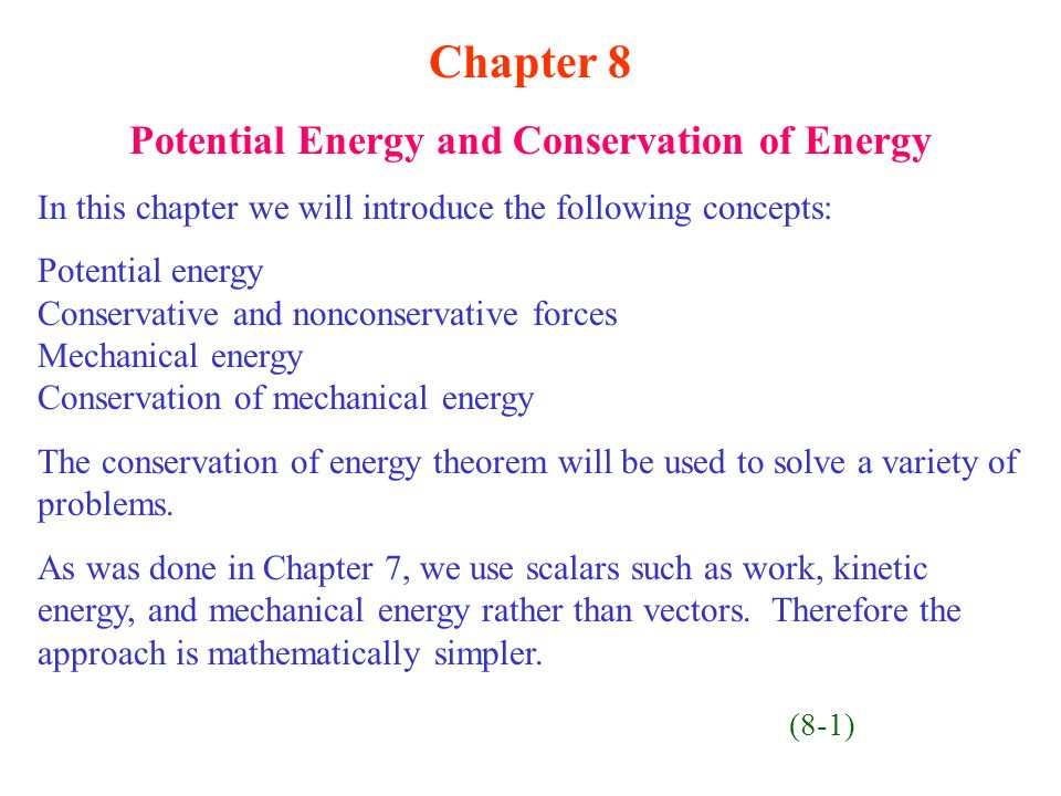 Chapter 8 Potential Energy and Conservation of Energy In this chapter we will introduce the following concepts: Potential energy Conservative and nonconservative forces Mechanical energy Conservation of mechanical energy The conservation of energy theorem will be used to solve a variety of problems.