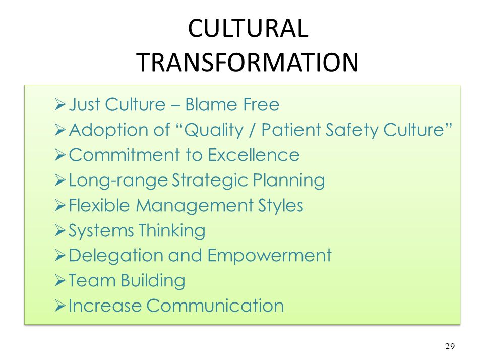 Quality & Patient Safety Culture Most organizations have different organizational cultures, including different healthcare organizations Healthcare must change into a Quality and Patient Safety culture if we are to survive There must be a Patient Centered culture Care must be Evidence-Based Teamwork is essential 28