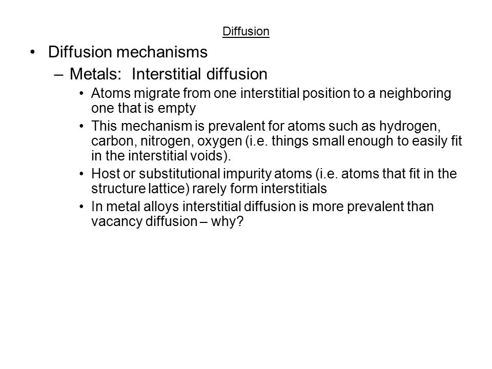Diffusion Diffusion mechanisms –Metals: Vacancy diffusion Atom moves from normal lattice site to adjacent vacancy As you could imagine the efficiency of this process is strongly dependent on the number of vacancies Typically more effective at higher temperatures Diffusion of atoms in one direction implies the diffusion of vacancies in the opposite direction Self- and inter- diffusion occur by this mechanism